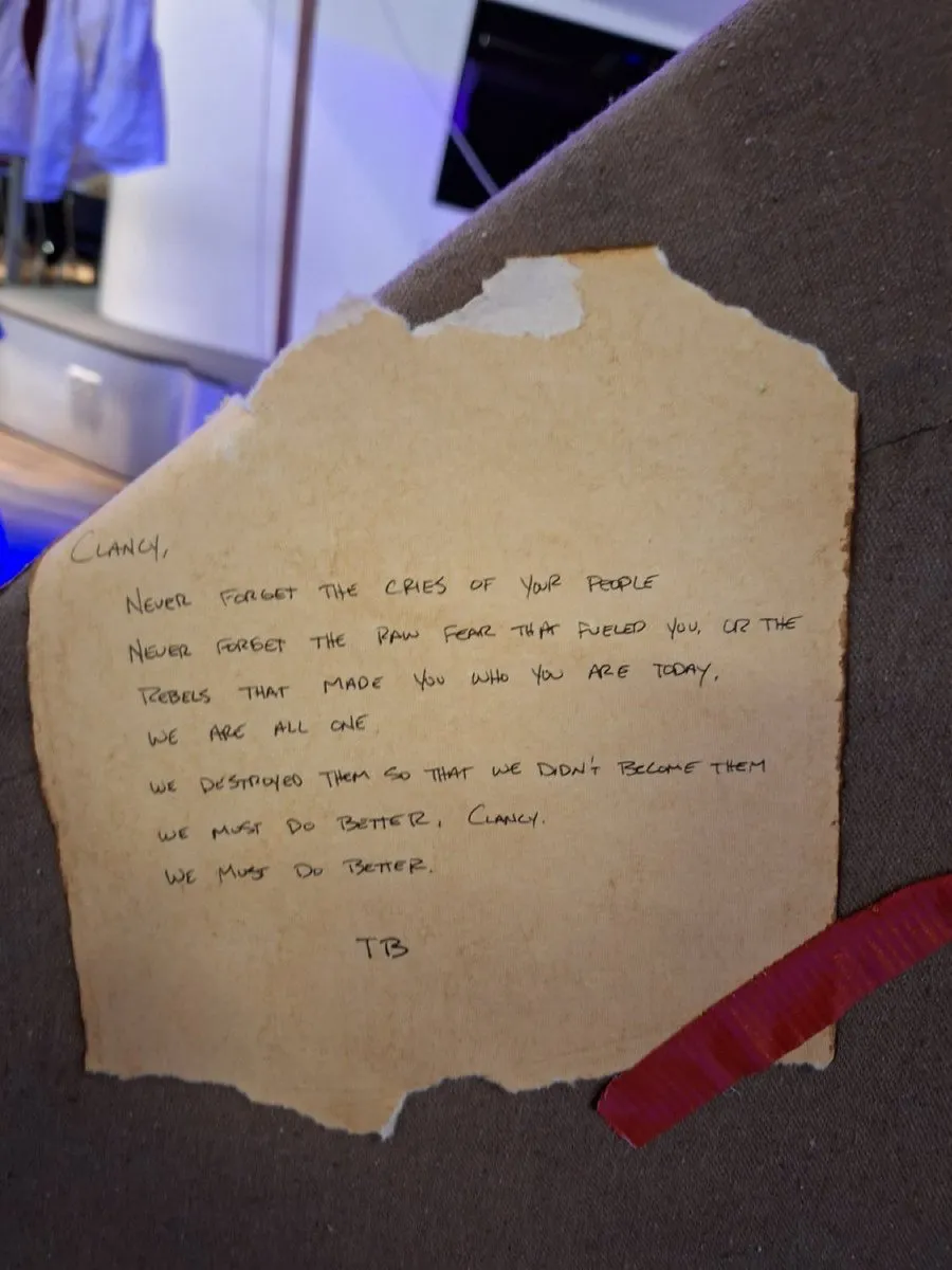 CLANCY,

NEVER FORGET THE CRIES OF YOUR PEOPLE
NEVER FORGET THE RAW FEAR THAT FUELED YOU, OR THE
REBELS THAT MADE YOU WHO YOU ARE TODAY.
WE ARE AL​L ONE
WE DESTROYED THEM SO THAT WE DIDN'T BECOME THEM
WE MUST DO BET​TER, CLANCY
WE MUST DO BET​TER.

TB