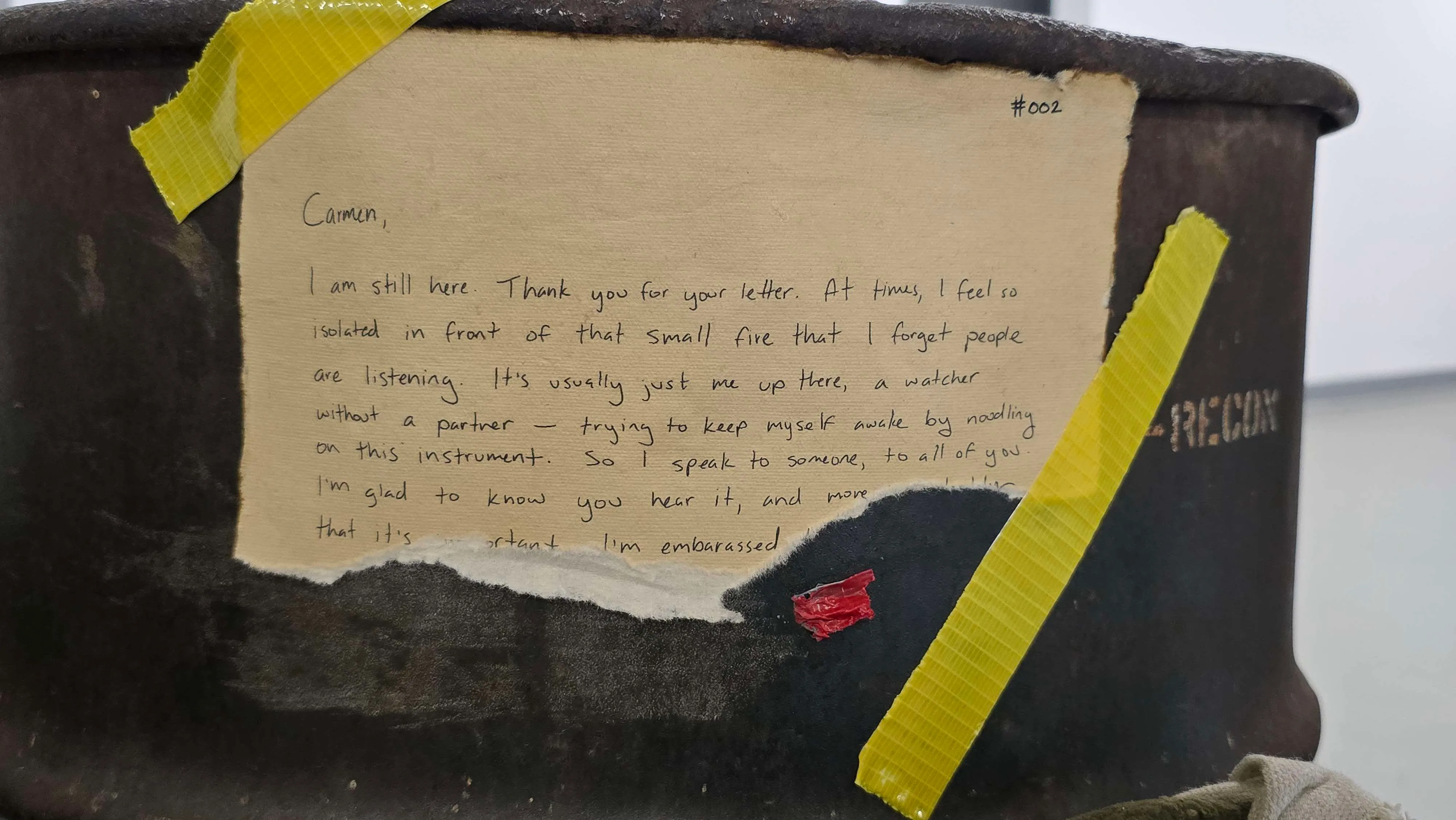 Carmen,

I'm still here. Thank you for your letter. At times, I feel so isolated in front of that small fire that I forget people are listening. It's usually just me up there, a watcher without a partner -- trying to keep myself awake by noodling on this instrument. So I speak to someone, to all of you. I'm glad to know you hear it, and more [...] that it's important. I'm embarrassed [...]