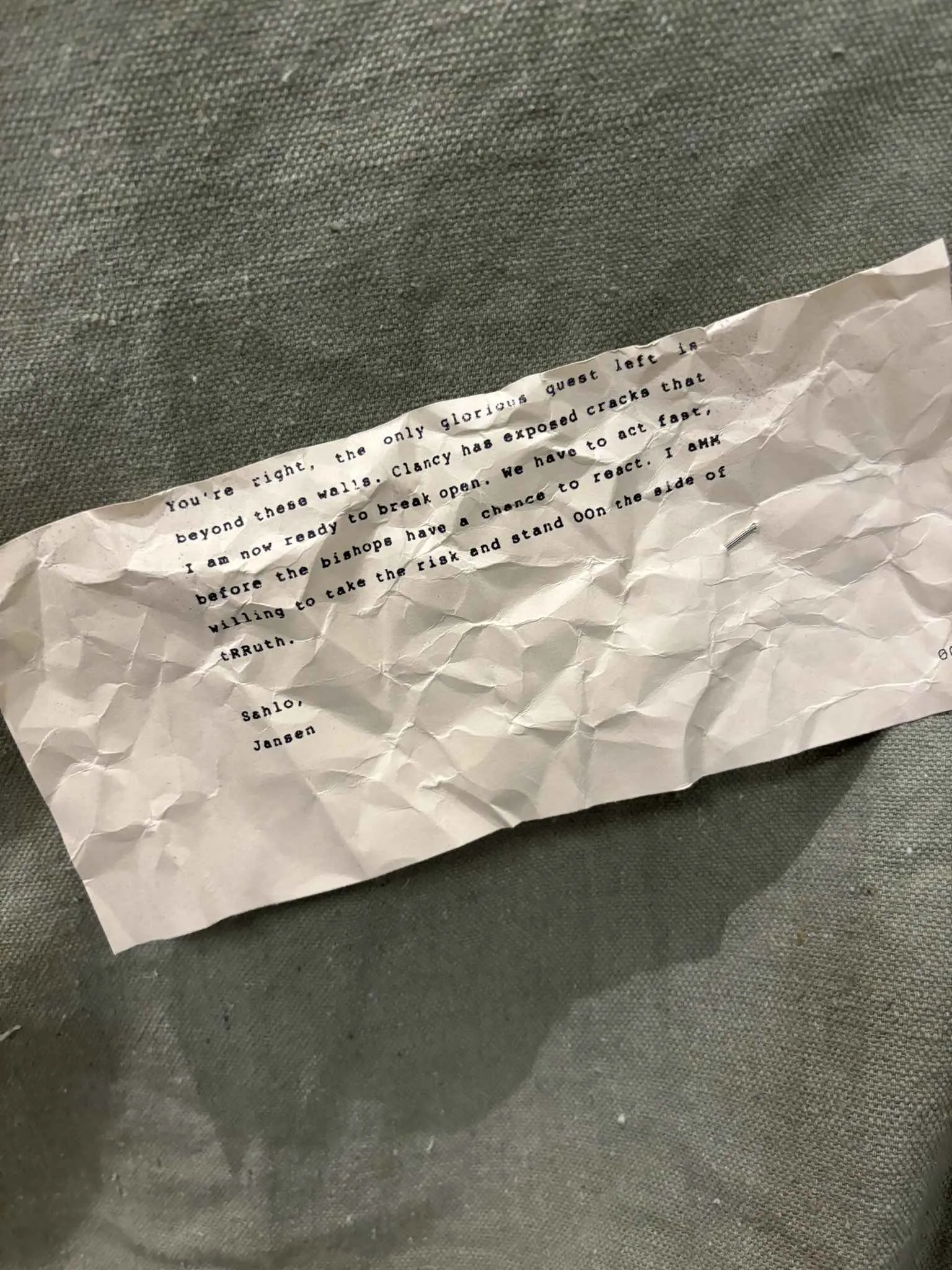 You're right, the only glorious quest left is beyond these walls. Clancy has exposed cracks that I am now ready to break open. We have to act fast, before the bishops have a chance to react. I aMM willing to take the risk and stand OOn the side of tRRuth.
Sahlo,
Jansen