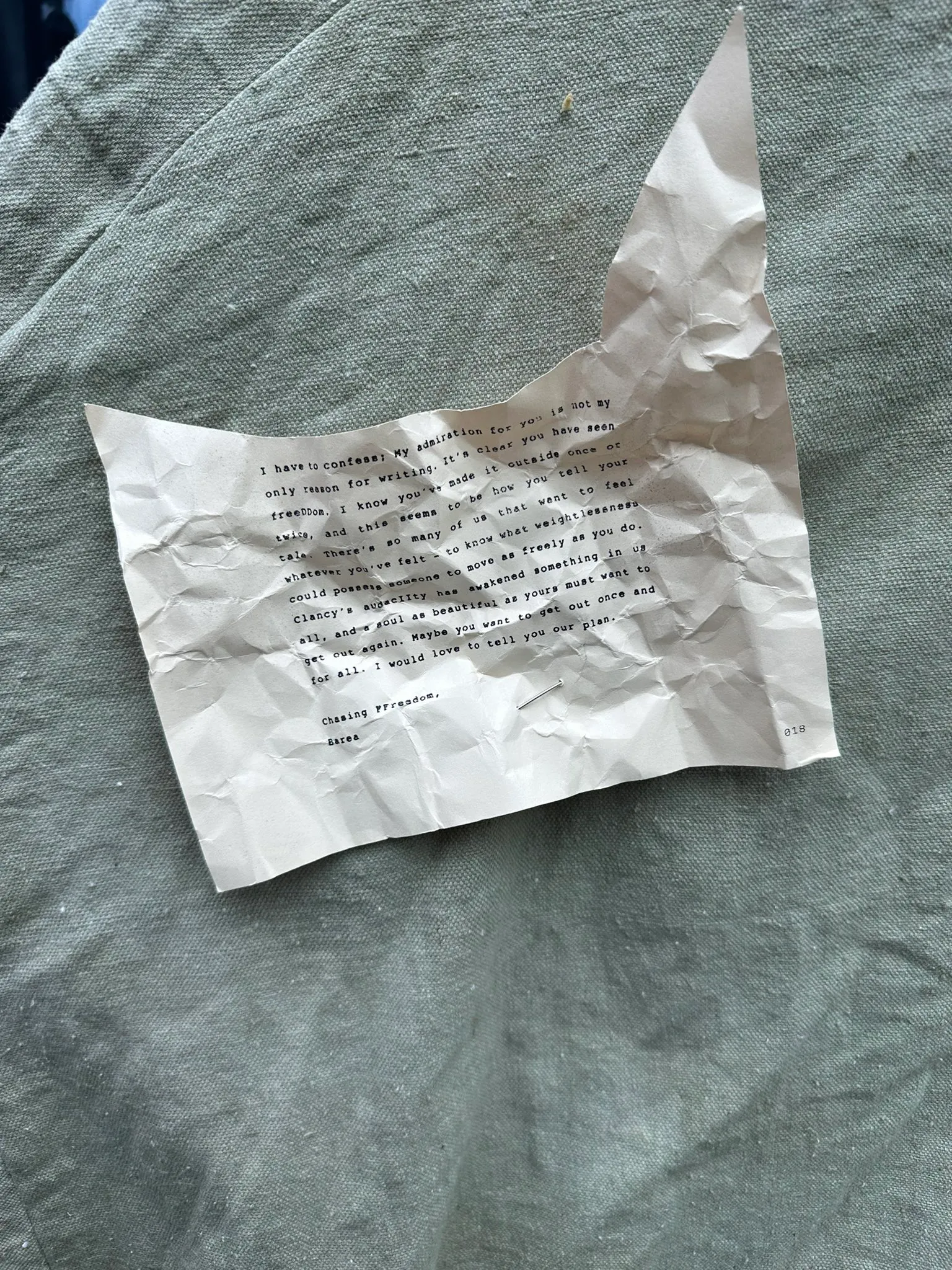 I have to confess; My admiration for you is not my only reason for writing. It's clear you have seen freeDDom. I know you've made it outside once or twice, and this seems to be how you tell your tale. There's so many of us that want to feel whatever you've felt - to know what weightlessness could possess someone to move as freely as you do. Clancy's audacIIty has awakened something in us all, and a soul as beautiful as yours must want to get out again. Maybe you want to get out once and for all. I would love to tell you our plan.
Chasing FFreedom,
Barea