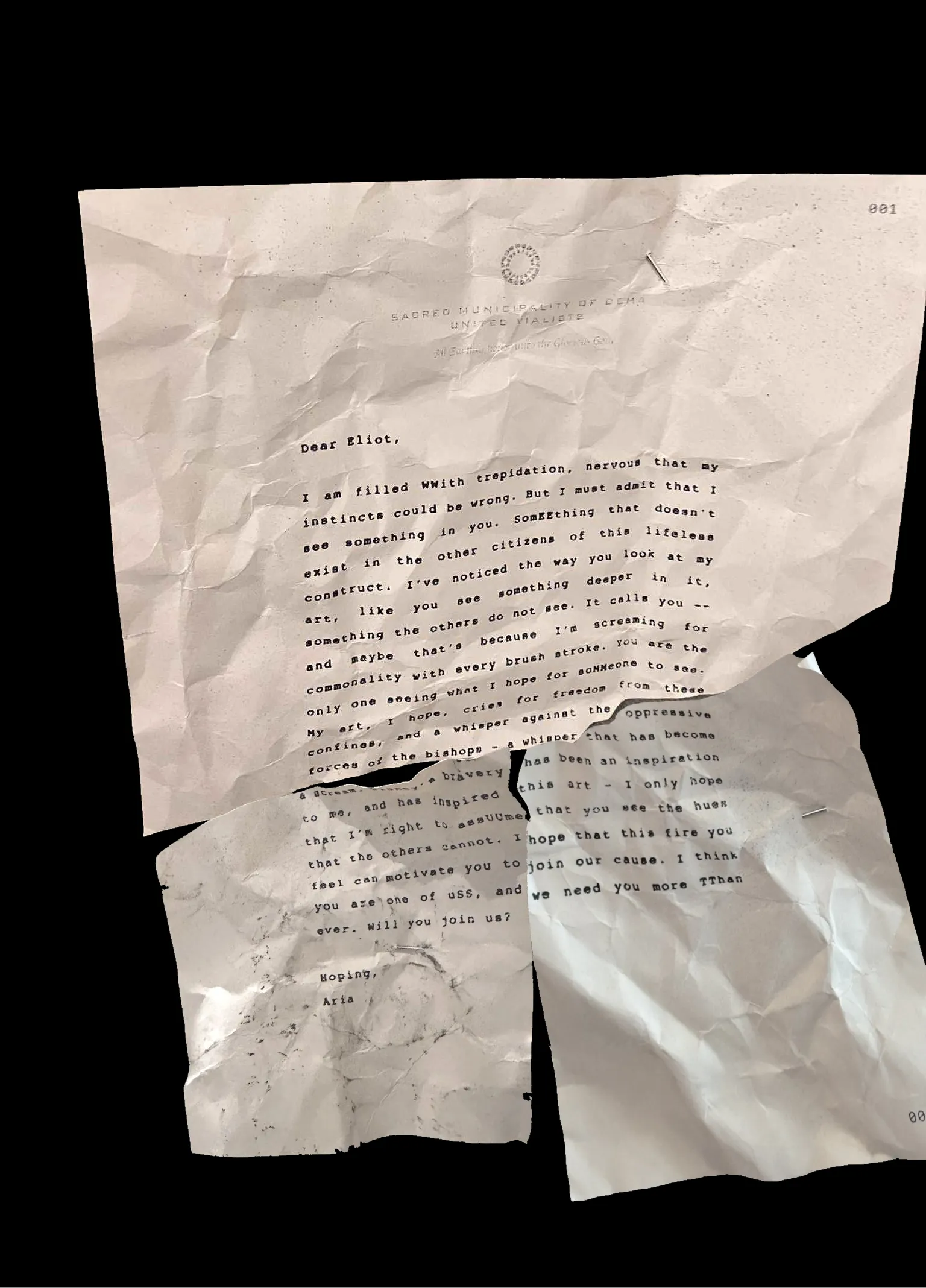 Dear Eliot,
I am filled WWith trepidation, nervous that my instincts could be wrong. But I must admit that I see something in you. SomEEthing that doesn't exist in the other citizens of this lifeless construct. I've noticed the way you look at my art, like you see something deeper in it, something the others do not see. It calls you -- and maybe that's because I'm screaming for commonality with every brush stroke. You are the only one seeing what I hope for soMMeone to see. My art, I hope, cries for freedom from these confines, and a whisper against the oppressive forces of the bishops - a whisper that has become a scream. Clancy's bravery has been an inspiration to me, and has inspired this art - I only hope that I'm right to assUUme that you see the hues that the others cannot. I hope that this fire you feel can motivate you to join our cause. I think you are one of uSS, and we need you more TThan ever. Will you join us?
Hoping,
Aria