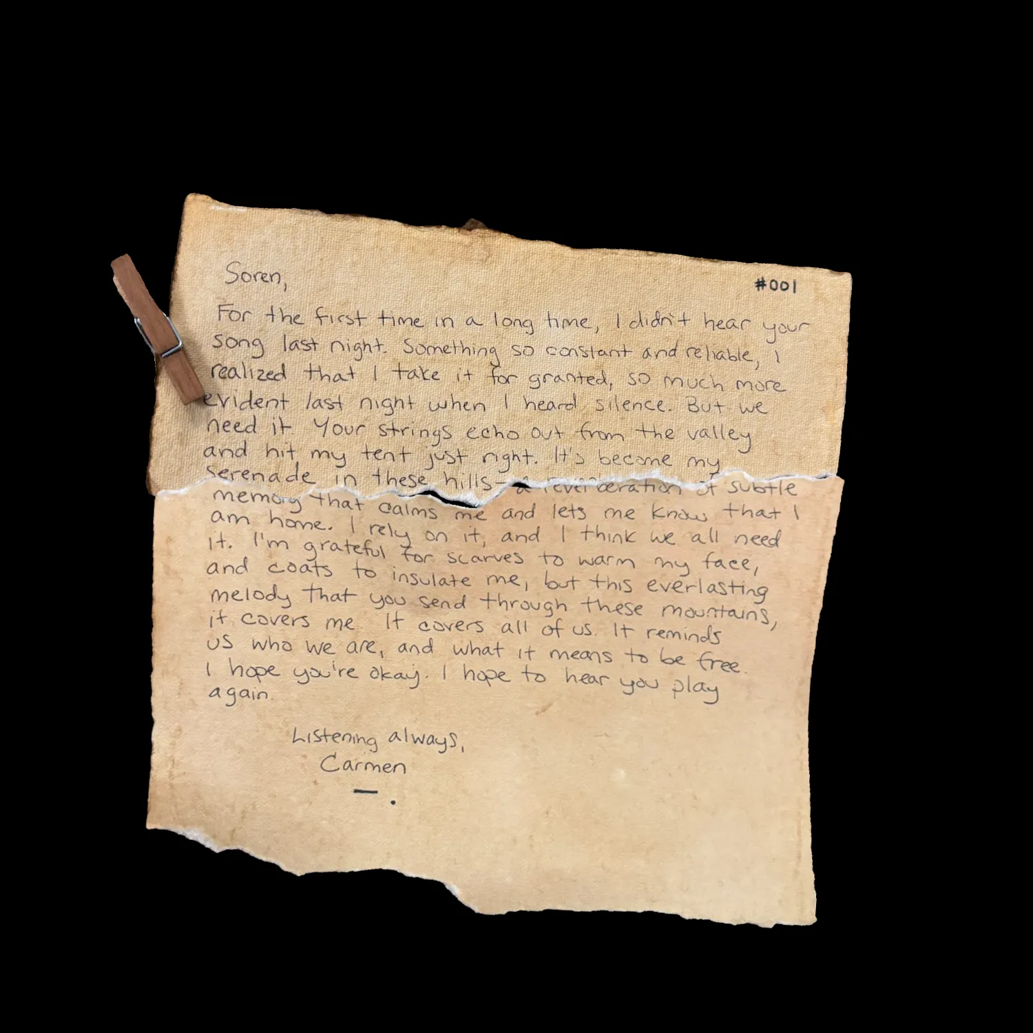 Soren,

For the first time in a long time, I didn't hear your song last night. Something so consistent and reliable, I realized that I take it for granted, so much more evident last night when I heard silence. But we need it. Your strings echo out from the valley and hit my tent just right. It's become my serenade in these hills - a reverberation of subtle memory that calms me and lets me know that I am home. I rely on it, and I think we all need it. I'm grateful for scarves to warm my face, and coats to insulate me, but this everlasting melody that you send through these mountains, it covers me. It covers all of us. It reminds us who we are, and what it means to be free. I hope you're okay. I hope to hear you play again.

Listening always,
Carmen
!![%-.%]!!
