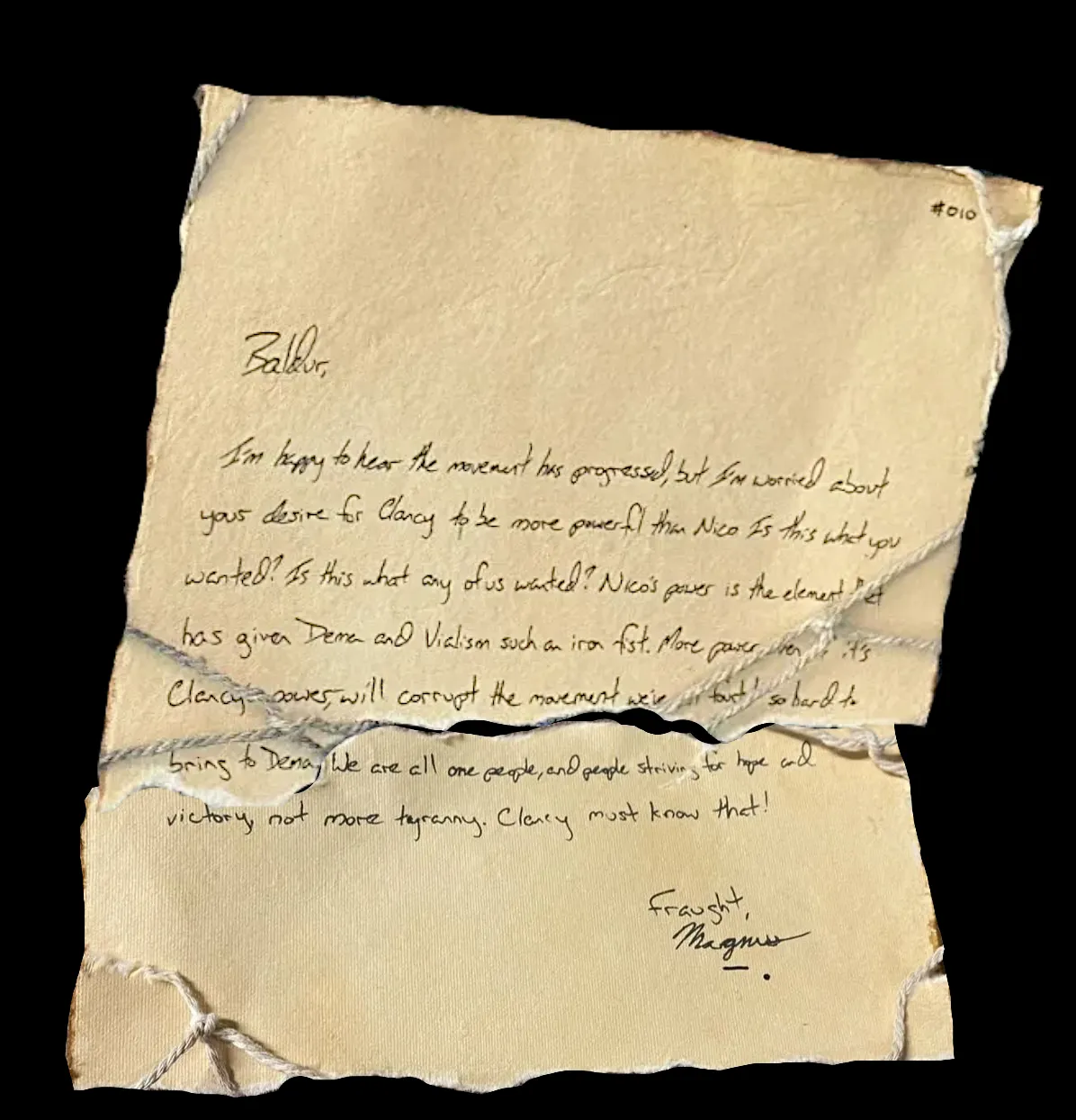 Baldur,

I'm happy to hear the movement has progressed, but I'm worried about your desire for Clancy to be more powerful than Nico. Is this what you wanted? Is this what any of us wanted? Nico's power is the element that has given Dema and Vialism such an iron fist. More power, even if it's Clancy's power, will corrupt the movement we've fought so hard to bring to Dema. We are all one people, and people striving for hope and victory, not more tyranny. Clancy must know that!

Fraught,
Magnus
!![%-.%]!!