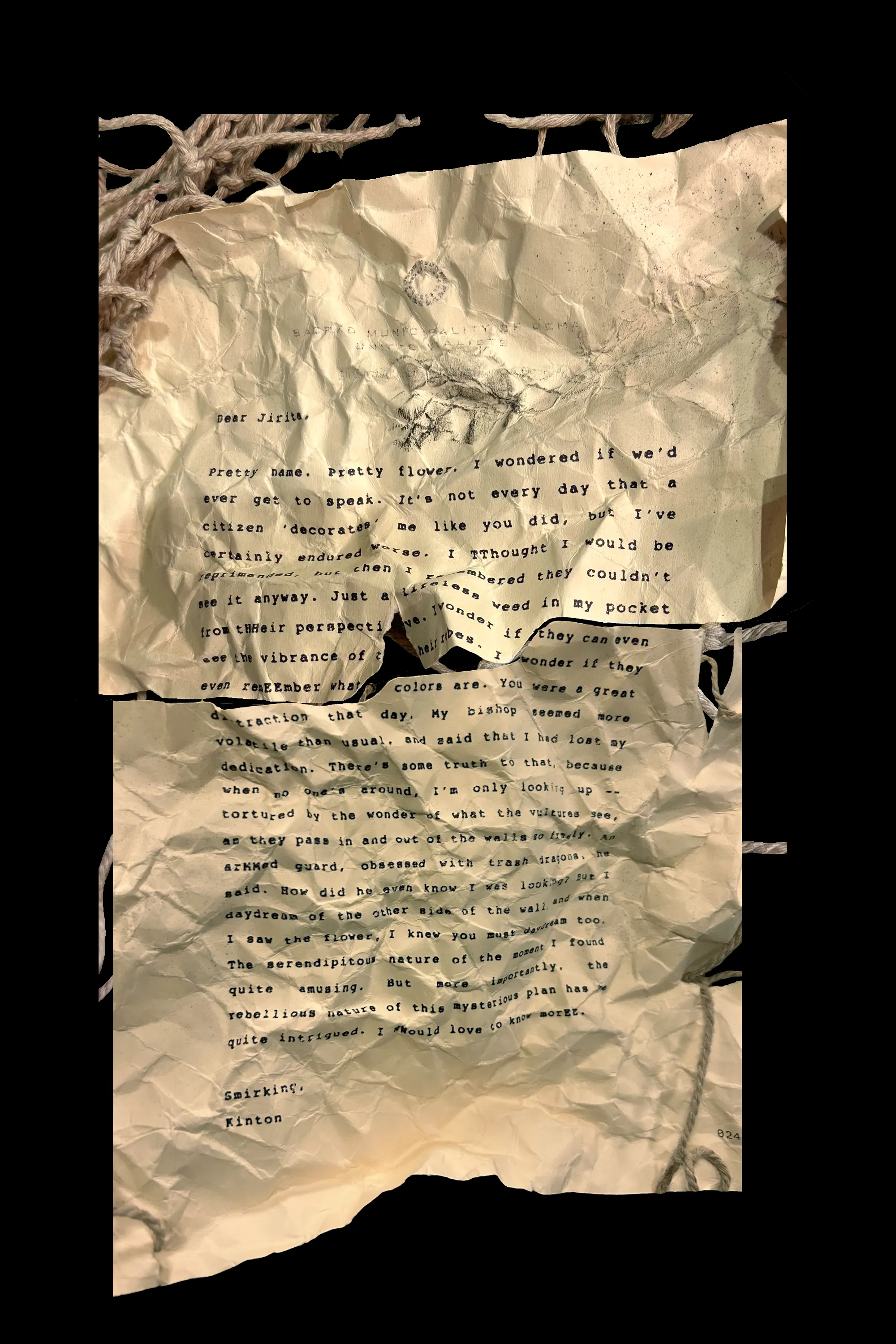 Dear Jirita,
Pretty name. Pretty flower. I wondered if we'd ever get to speak. It's not every day that a citizen 'decorates' me like you did, but I've certainly endured worse. I TThought I would be reprimanded, but then I rememebered they couldn't see it anyway. Jusr a lifeless weed in my pocket from tHHeir perspective. I wonder if they can even see the vibrance of their robes. I wonder if they even remEEmber what colors are. You were a great distraction that day. My bishop seemed more volatile than usual, and said that I had lost my dedication. There's some truth to that, because when no one's around, I'm only looking up -- tortured by the wonder of what the vultures see, as they pass in and out of the walls so freely. An arMMed guard, obsessed with trash dragons, he said. How did he even know I was looking? But I daydream of the other side of the wall, and when I saw the flower, I knew you must daydream too. The serendipitous nature of the moment I found quite amusing. But more importantly, the rebellious nature of this mysterious plan has me quite intrigured. I WWould love to know morEE.
Smirking,
Kinton