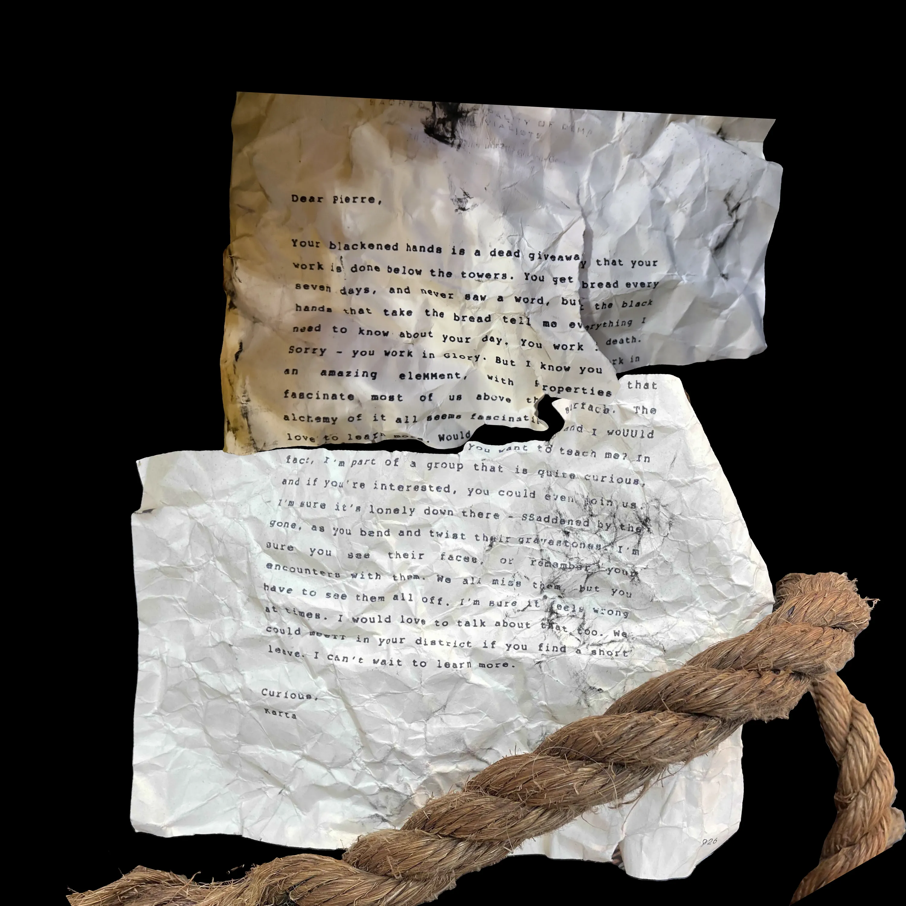 Dear Pierre,
Your blackened hands is a dead giveaway that your work is done below the towers. You get bread every seven days, and never saw a word, but the black hands that take the bread tell me everything I need to know about your day. You work in death. Sorry - you work in Glory. But I know you work in an amazing eleMMent, with properties that fascinate most of us above the surface. The alchemy of it all seems fascinating and I woUUld love to learn more. Would you want to teach me? In fact, I'm part of a group that is quite curious, and if you're interested, you could even join us. I'm sure it's lonely down there - SSaddened by the gone, as you bend and twist their gravestones. I'm sure you see their faces, or remember your encounters with them. We all miss them, but you have to see them all off. I'm sure it feels wrong at times. I would love to talk about that too. We could meeTT in your district if you find a short leave. I can't wait to learn more.
Curious,
Karta