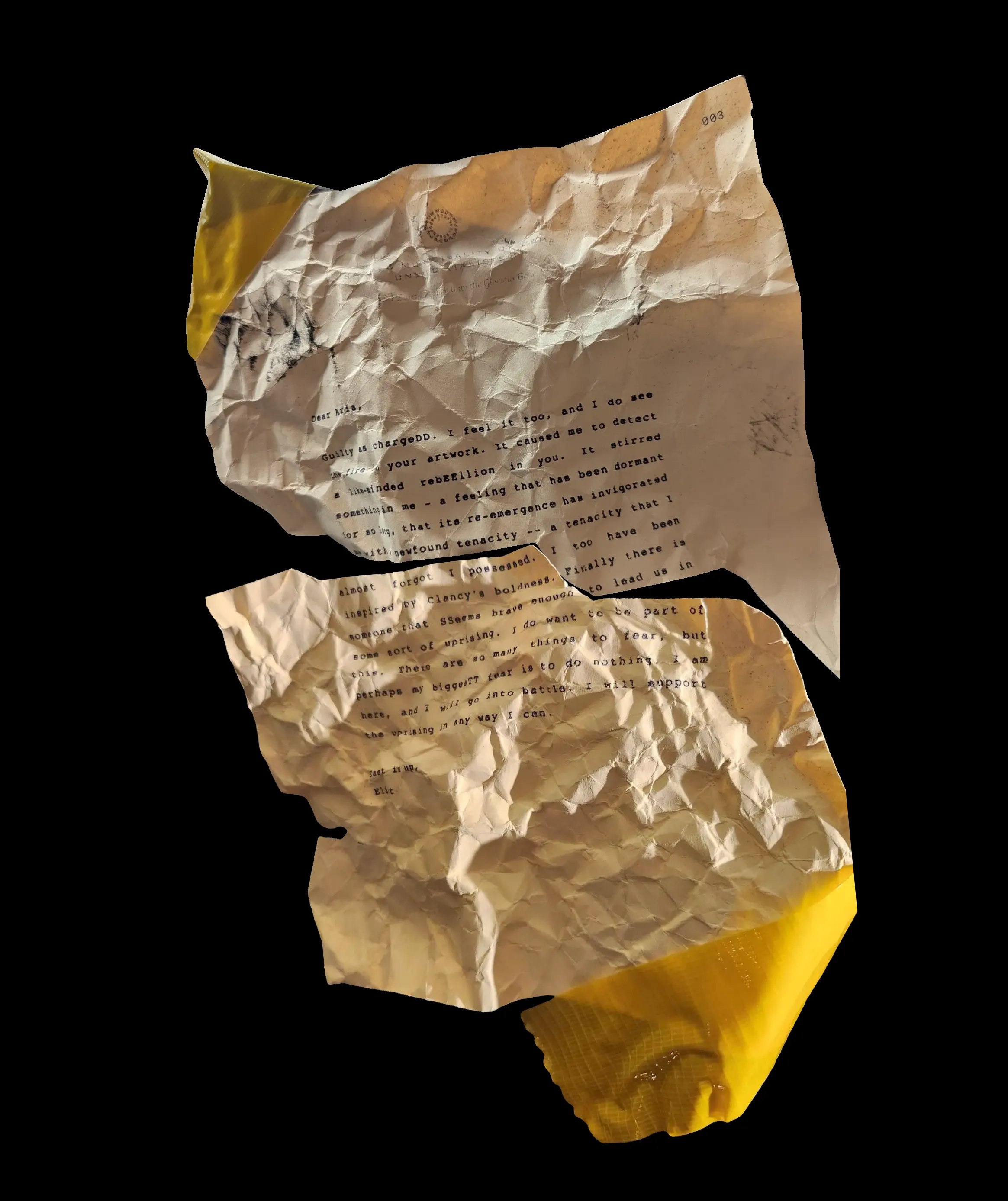 Dear Aria,
Guilty as chargeDD. I feel it too, and I do see the fire in your artwork. It caused me to detect a like-minded rebEEllion in you. It stirred something in me - a feeling that has been dormant for so long, that its re-emergence has invigorated me with newfound a tenacity -- a tenacity that I almost forgot I possessed. I too have been inspired by Clancy's boldness. Finally there is someone that SSeems brave enough to lead us in some sort of uprising. I do want to be part of this. There are so many things to fear, but perhaps my biggesTT fear is to do nothing. I am here, and I will go into battle. I will support the uprising in any way I can.
East is up,
Eliot