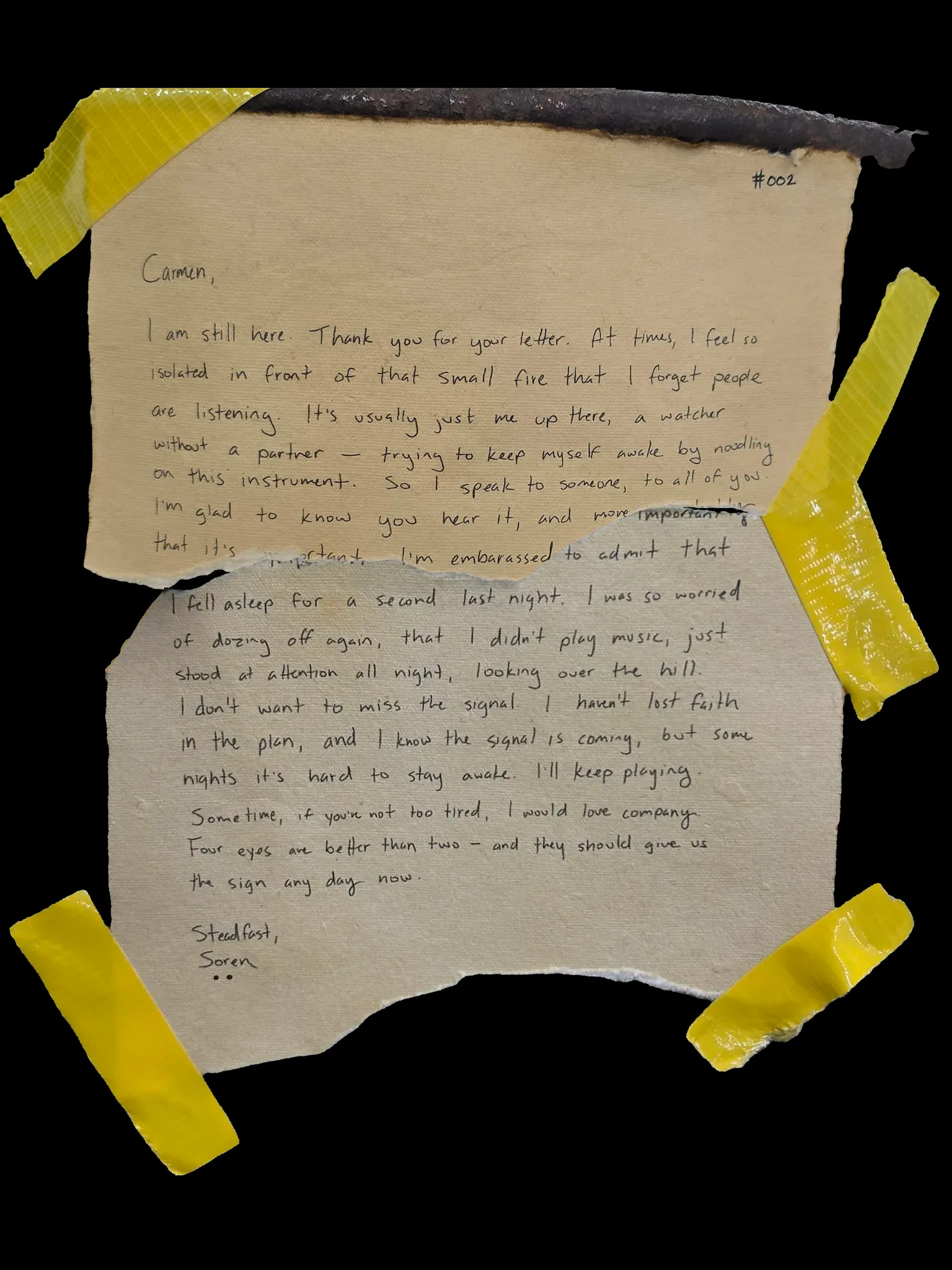 Carmen,

I'm still here. Thank you for your letter. At times, I feel so isolated in front of that small fire that I forget people are listening. It's usually just me up there, a watcher without a partner -- trying to keep myself awake by noodling on this instrument. So I speak to someone, to all of you. I'm glad to know you hear it, and more importantly that it's important. I'm embarrassed to admit that I fell asleep for a second last night. I was so worried of dozing off again, that I didn't play music, just stood at attention all night, looking over the hill. I don't want to miss the signal. I haven't lost faith in the plan, and I know the signal is coming, but some nights it's hard to stay awake. I'll keep playing. Sometime, if you're not too tired, I would love company. Four eyes are better than two -- and they should give us the sign any day now.

Steadfast,
Soren
!![%..%]!!
