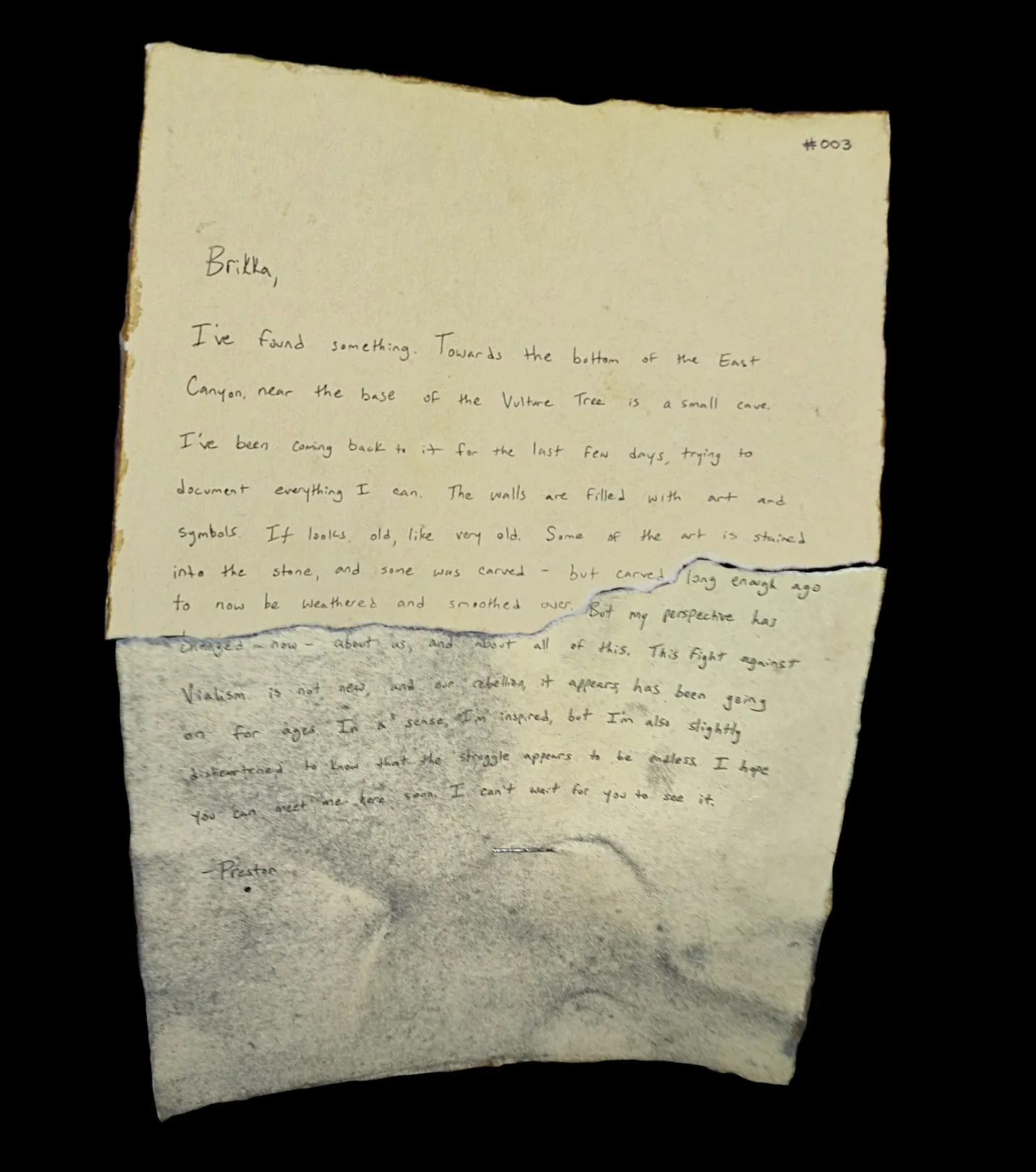 Brikka,

I've found something. Towards the bottom of the East Canyon, near the base of the Vulture Tree is a small cave. I've been coming back to it for the last few days, trying to document everything I can. The walls are filled with art and symbols. It looks old, like very old. Some of the art is stained into the stone, and some was carved - but carved long enough ago to now be weathered and smoothed over. But my perspective has changed now - about us, and about all of this. This fight against Vialism is not new, and our rebellion, it appears, has been going on for ages. In a sense, I'm inspired, but I'm also slightly disheartened to know that the struggle appears to be endless. I hope you can meet me here soon. I can't wait for you to see it.

-Preston
!![%.%]!!