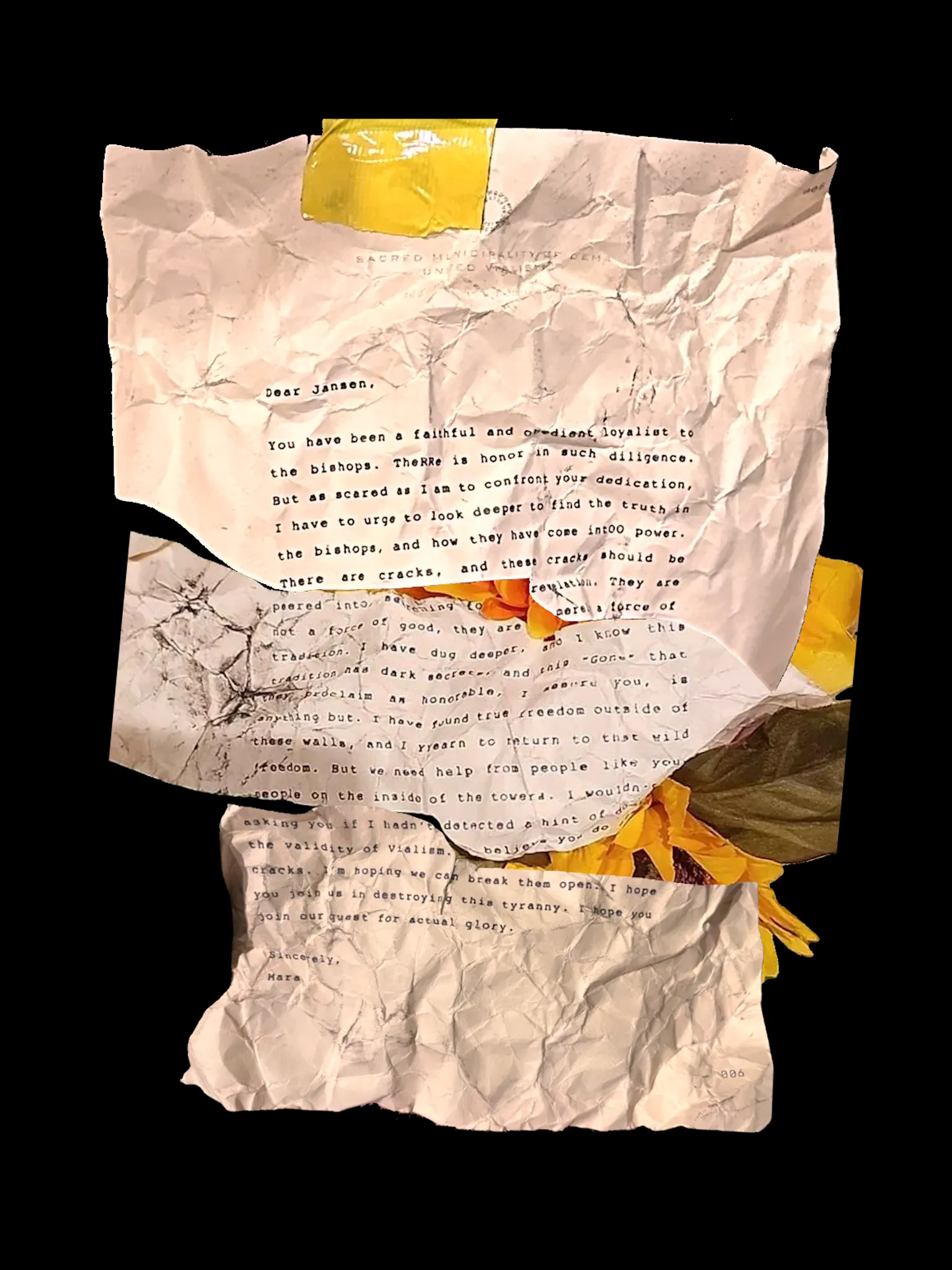 Dear Jansen,
You have been a faithful and obedient loyalist to the bishops. TheRRe is honor in such dilligence. But as scared as I am to confront your dedication, I have to urge to look deeper to find the truth in the bishops, and how they have come intOO power. There are cracks, and these cracks should be peered into, searching for revelation. They are not a force of good, they are merely a force of tradition. I have dug deeper, and I know this tradition has dark secrets, and this "Gone" that they proclaim as honorable, I assure you, is anything but. I have found true freedom outside of these walls, and I YYearn to return to that wild freedom. But we need help from people like you, people on the inside of the towers. I wouldn't be asking you if I hadn't detected a hint of doubt in the validity of Vialism. I believe you do see the cracks. I'm hoping we can break them open. I hope you join us in destroying this tyranny. I hope you join our quest for actual glory.
Sincerely,
Mara