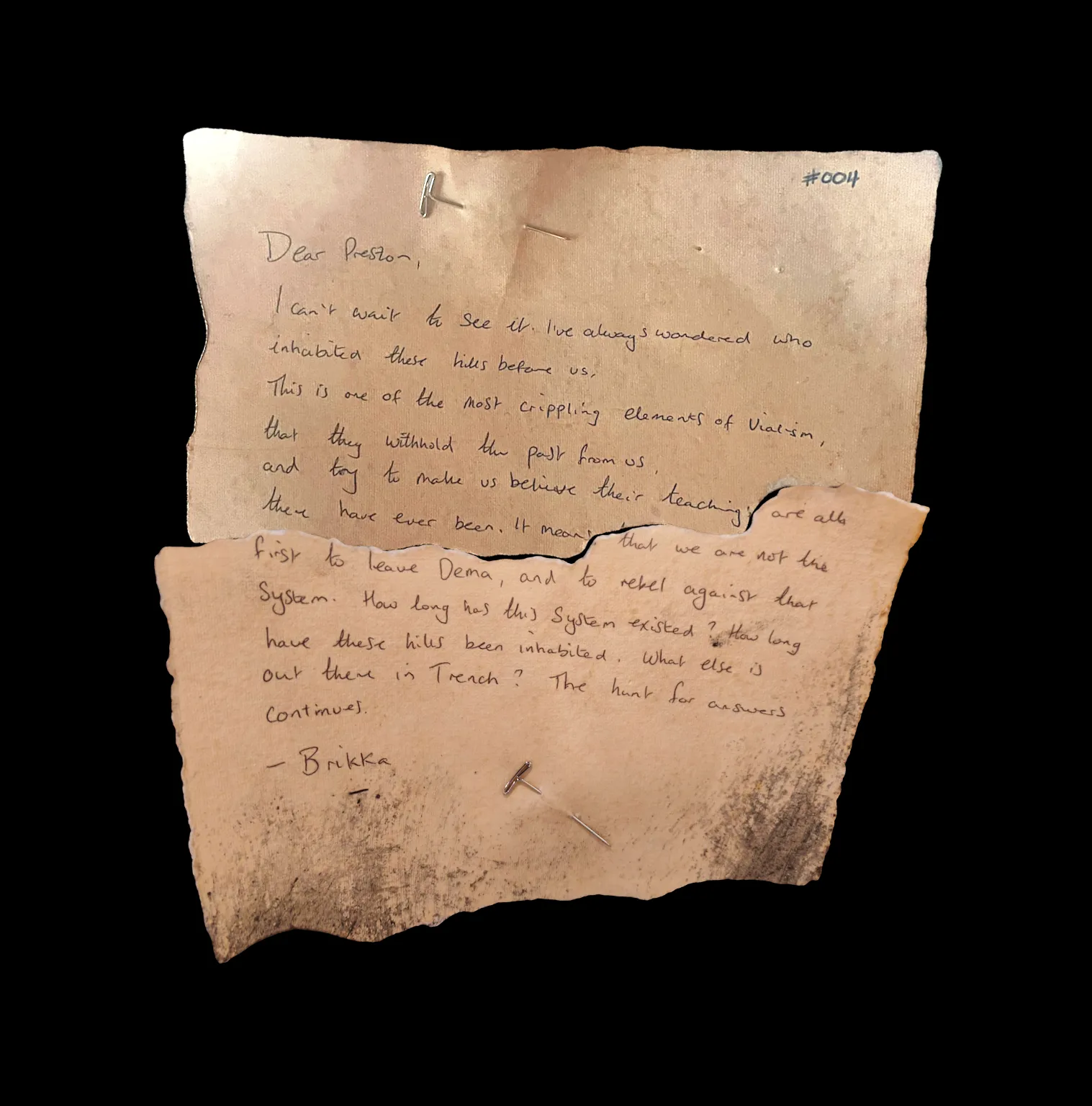 Dear Preston,

I can't wait to see it. I've always wondered who inhabited these hills before us. This is one of the most crippling elements of Vialism, that they withold the past from us, and try to make us believe their teachings are all that there have ever been. It means that we are not the first to leave Dema, and to rebel against that system. How long has this system existed? How long have these hills been inhabited. What else is out there in Trench? The hunt for answers continues.

-Brikka
!![%-.%]!!