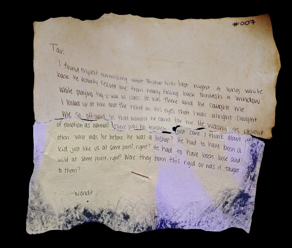 Tari,

I found myself reminiscing about Bishop Nills last night. A long while back he actually rescued me from nearly falling back through a window while playing tug-o-war in class. He was there and he caught me. I looked up at him and the relief in his eyes that I was alright caught me so off-guard. In that moment he cared for me. He wasn't as devoid of emotion as normal. There was no tension - just care. I think about it often. Who was he before he was a bishop? He had to have been a kid just like us at some point, right? He had to have been loose and wild at some point, right? Were they born this rigid or was it taught to them?

-Wendt
!![%.%]!!