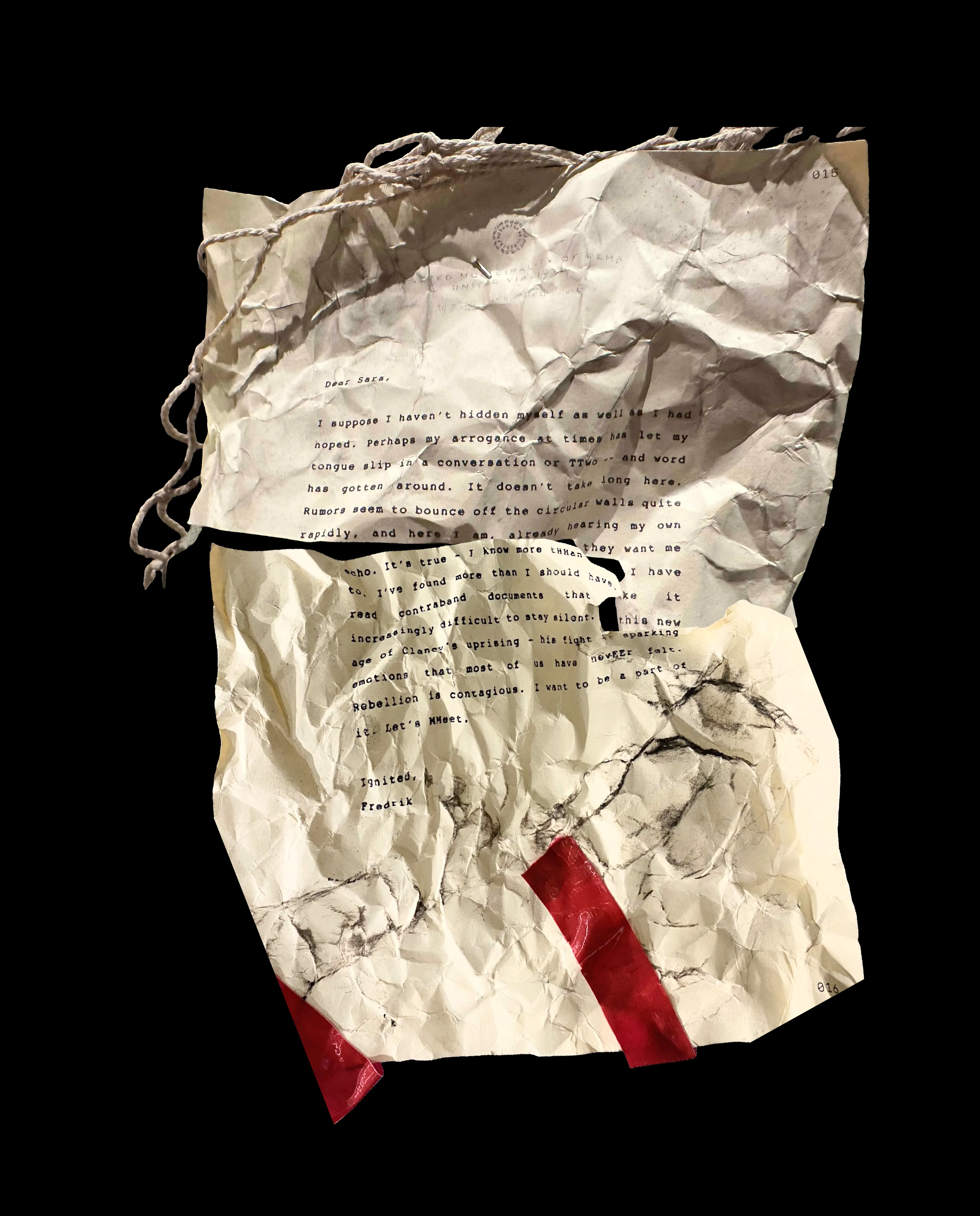 Dear Sara,
I suppose I haven't hidden myself as well as I had hoped. Perhaps my arrogance at times has let my tongue slip in a conversation or TTwo -- and word has gotten around. It doesn't take too long here. Rumors seem to bounce off the circular walls quite rapidly, and here I am, already hearing my own echo. It's true - I know more tHHan they want me to. I've found more than I should have. I have read contraband documents that make it increasingly difficult to stay silent. In this new age of Clancy's uprising - his fight is sparking emotions that most of us have nevEEr felt. Rebellion is contagious. I want to be a part of it. Let's MMeet.
Ignited,
Fredrik