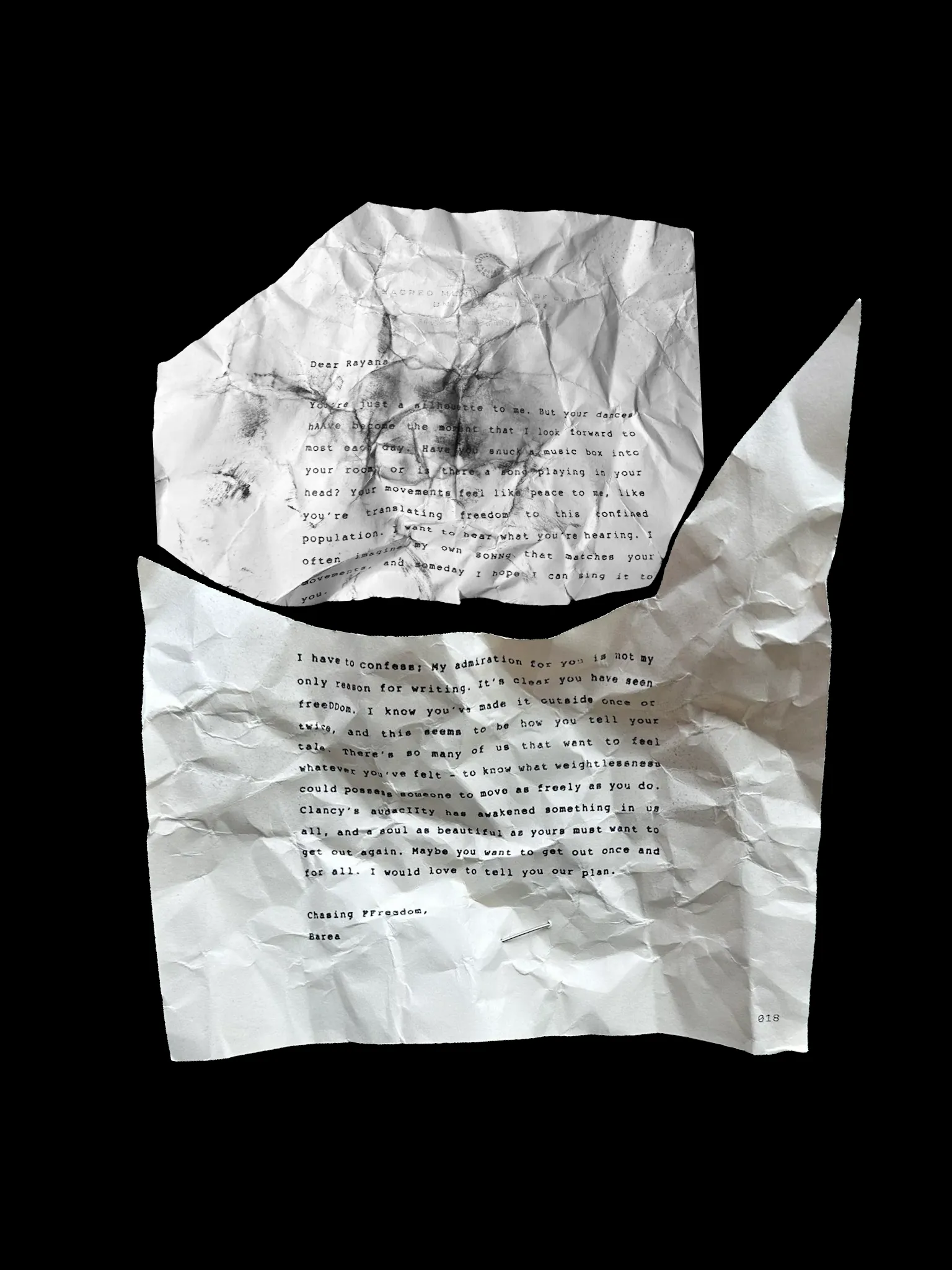 Dear Rayana,
You're just a silhouette to me. But your dances hAAve become the moment that I look forward to most each day. Have you snuck a music box into your room or is there a song playing in your head? Your movements feel like peace to me, like you're translating freedom to this confined population. I want to hear what you're hearing. I often imagined my own soNNg that matches your movements, and someday I hope I can sing it to you.
I have to confess; My admiration for you is not my only reason for writing. It's clear you have seen freeDDom. I know you've made it outside once or twice, and this seems to be how you tell your tale. There's so many of us that want to feel whatever you've felt - to know what weightlessness could possess someone to move as freely as you do. Clancy's audacIIty has awakened something in us all, and a soul as beautiful as yours must want to get out again. Maybe you want to get out once and for all. I would love to tell you our plan.
Chasing FFreedom,
Barea